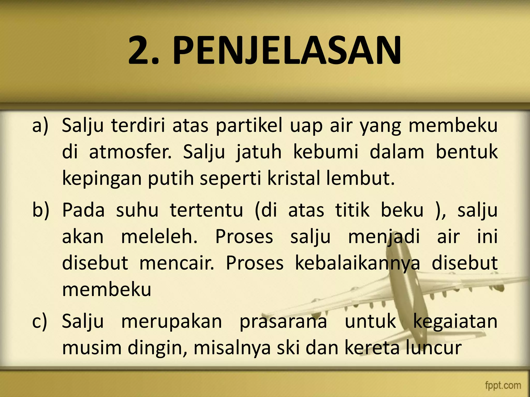 2. PENJELASAN
a) Salju terdiri atas partikel uap air yang membeku
di atmosfer. Salju jatuh kebumi dalam bentuk
kepingan putih seperti kristal lembut.
b) Pada suhu tertentu (di atas titik beku ), salju
akan meleleh. Proses salju menjadi air ini
disebut mencair. Proses kebalaikannya disebut
membeku
c) Salju merupakan prasarana untuk kegaiatan
musim dingin, misalnya ski dan kereta luncur