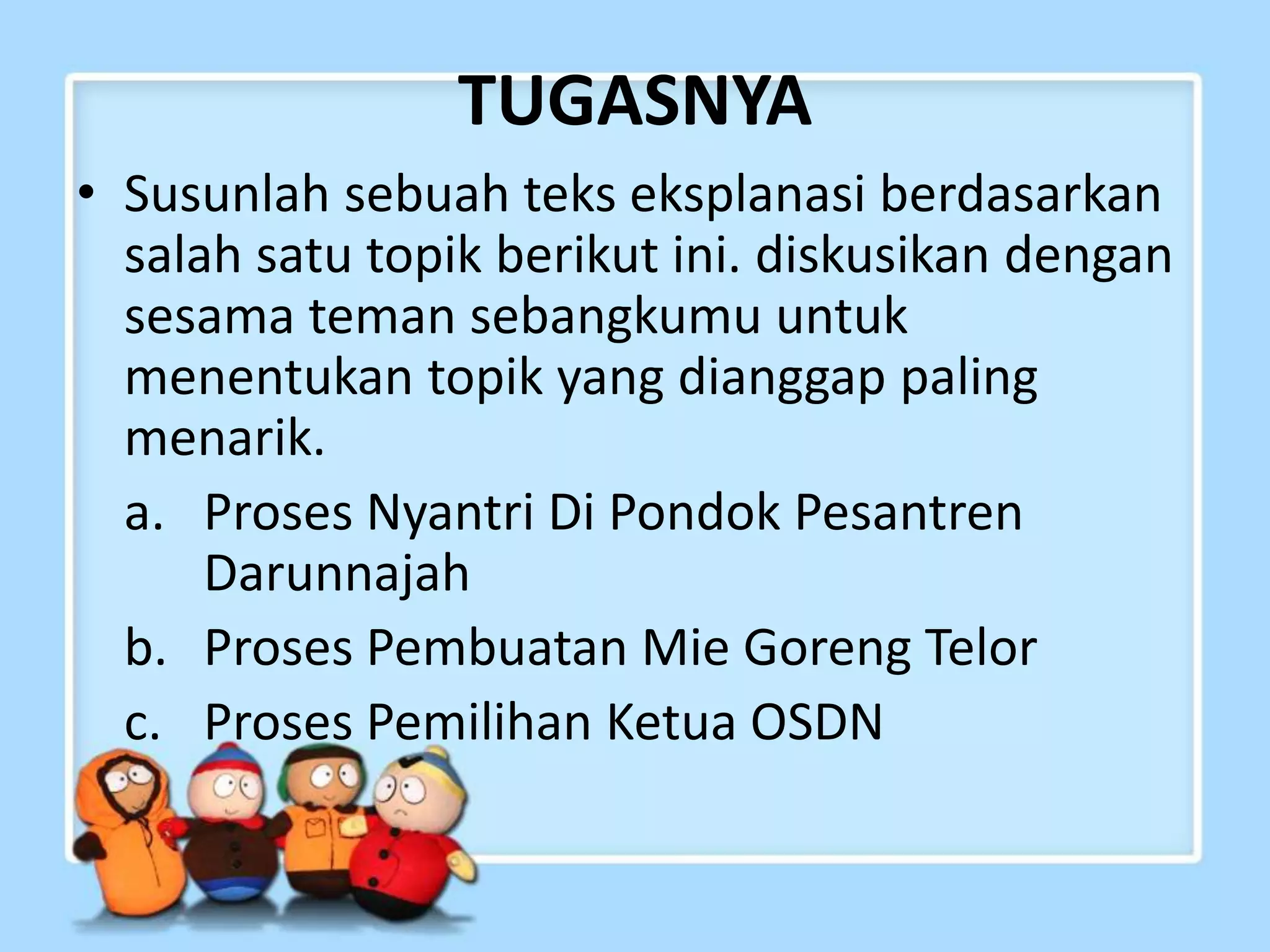 TUGASNYA
• Susunlah sebuah teks eksplanasi berdasarkan
salah satu topik berikut ini. diskusikan dengan
sesama teman sebangkumu untuk
menentukan topik yang dianggap paling
menarik.
a. Proses Nyantri Di Pondok Pesantren
Darunnajah
b. Proses Pembuatan Mie Goreng Telor
c. Proses Pemilihan Ketua OSDN