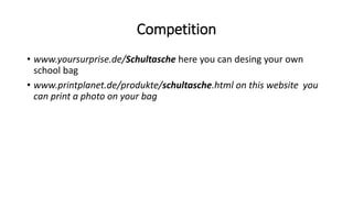 Competition
• www.yoursurprise.de/Schultasche here you can desing your own
school bag
• www.printplanet.de/produkte/schultasche.html on this website you
can print a photo on your bag
 
