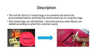 Description
• The aim for the D.I.Y school bags is to combine the desire for
personalized fashion and help the environment by re-using the bags
• Old school bags are refurbished , coloured and any extra fabrics are
added according to what the customer wants
 