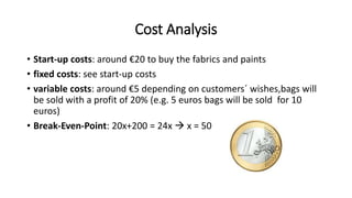 Cost Analysis
• Start-up costs: around €20 to buy the fabrics and paints
• fixed costs: see start-up costs
• variable costs: around €5 depending on customers´ wishes,bags will
be sold with a profit of 20% (e.g. 5 euros bags will be sold for 10
euros)
• Break-Even-Point: 20x+200 = 24x  x = 50
 