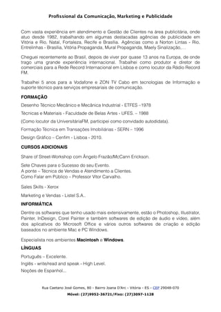 Proﬁssional da Comunicação, Marketing e Publicidade
!
Com vasta experiência em atendimento e Gestão de Clientes na área publicitária, onde
atuo desde 1982, trabalhando em algumas destacadas agências de publicidade em
Vitória e Rio, Natal, Fortaleza, Recife e Brasília. Agências como a Norton Lintas - Rio,
Entrelinhas - Brasília, Vitória Propaganda, Mural Propaganda, Maely Sinalização,…
Cheguei recentemente ao Brasil, depois de viver por quase 13 anos na Europa, de onde
trago uma grande experiência internacional. Trabalhei como produtor e diretor de
comerciais para a Rede Record Internacional em Lisboa e como locutor da Rádio Record
FM.
Trabalhei 5 anos para a Vodafone e ZON TV Cabo em tecnologias de Informação e
suporte técnico para serviços empresariais de comunicação.	

FORMAÇÃO	

Desenho Técnico Mecânico e Mecânica Industrial - ETFES –1978
Técnicas e Materiais - Faculdade de Belas Artes - UFES. – 1988
(Como locutor da UniversitáriaFM, participei como convidado autodidata).
Formação Técnica em Transações Imobiliárias - SERN – 1996	

Design Gráﬁco – Cenﬁm - Lisboa - 2010.
CURSOS ADICIONAIS	

Share of Street-Workshop com Ângelo Frazão/McCann Erickson.
Sete Chaves para o Sucesso do seu Evento. 
A ponte – Técnica de Vendas e Atendimento a Clientes. 
Como Falar em Público – Professor Vítor Carvalho.
Sales Skills - Xerox	

Marketing e Vendas - Listel S.A..	

INFORMÁTICA	

Dentre os softwares que tenho usado mais extensivamente, estão o Photoshop, Illustrator,
Painter, InDesign, Corel Painter e também softwares de edição de áudio e vídeo, além
dos aplicativos do Microsoft Ofﬁce e vários outros softwares de criação e edição
baseados no ambiente Mac e PC Windows.	

Especialista nos ambientes Macintosh e Windows.
LÍNGUAS	

Português – Excelente.
Inglês - write/read and speak - High Level.
Noções de Espanhol... 
Rua Caetano José Gomes, 80 - Bairro Joana D’Arc - Vitória - ES - CEP 29048-070
Móvel: (27)9952-36721/Fixo: (27)3097-1128
 