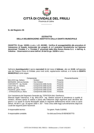 CITTÀ DI CIVIDALE DEL FRIULI
Provincia di Udine
__________
N. del Registro 35
ESTRATTO
DELLA DELIBERAZIONE ADOTTATA DALLA GIUNTA MUNICIPALE
OGGETTO: D.Lgs. 152/06 e s.m.i., L.R. 43/1990 - Verifica di assoggettabilità alla procedura di
Valutazione di Impatto Ambientale dei progetti di n.2 centraline idroelettriche sul Natisone
denominati "Cividale 1" e "Cividale 2" presentati dalla ditta Domus Brenta S.r.l. e dall'ing. A.
Voltolina - Osservazioni ai sensi dell'art. 20 del D.Lgs. 152/06 e s.m.i..
Nell’anno duemilaquindici il giorno mercoledi 11 del mese di febbraio alle ore 15:00, nell’apposita
sala del Palazzo Civico di Cividale, previ inviti scritti, regolarmente notificati, si è riunita la GIUNTA
MUNICIPALE come segue:
Componente Presente/Assente
BALLOCH rag. Stefano Sindaco Presente
BERNARDI dott.ssa Daniela Vice Sindaco Presente
CANTARUTTI sig. Davide Componente della Giunta Presente
CICUTTINI p.i. Stefano Componente della Giunta Presente
MIANI sig. Elia Componente della Giunta Presente
PESANTE geom. Flavio Componente della Giunta Assente
- STRAZZOLINI p.a. Mario Componente della Giunta Presente
Con l’assistenza del Segretario Generale sig. TOPATIGH dott. Gianfranco.
Ritenuta legale l’adunanza, il sig. BALLOCH rag. Stefano assume la presidenza in qualità di
Sindaco, dichiara aperta la seduta e passa alla trattazione degli argomenti posti all’ordine del
giorno e su questi la Giunta Municipale adotta la seguente deliberazione tenuto conto ai sensi
dell’art. 49 del D. Lgs. 18 agosto 2000 n. 267 - Testo Unico delle leggi sull’ordinamento degli Enti
Locali dei seguenti pareri favorevoli:
Il responsabile tecnico: f.to geom. Paolo CUDRIG
Il responsabile contabile: f.to dott.ssa Enrica DI BENEDETTO
CITTÀ DI CIVIDALE DEL FRIULI – Deliberazione n. 35 del 11/02/2015 1
 