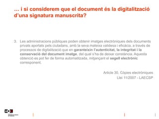 … i si considerem que el document és la digitalització
d’una signatura manuscrita?
3. Les administracions públiques poden obtenir imatges electròniques dels documents
privats aportats pels ciutadans, amb la seva mateixa validesa i eficàcia, a través de
processos de digitalització que en garanteixin l’autenticitat, la integritat i la
conservació del document imatge, del qual s’ha de deixar constància. Aquesta
obtenció es pot fer de forma automatitzada, mitjançant el segell electrònic
corresponent.
Article 30. Còpies electròniques
Llei 11/2007 - LAECSP
 