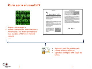 Quin seria el resultat?
• Dades biomètriques o
• Dades biomètriques transformades o
• Referència a les dades biomètriques
que custòdia un tercer de manera
segura
• ….
• Signatura amb Segell electrònic
• Format avançat (PAdES)
• Signatura protegida amb segell de
temps
 