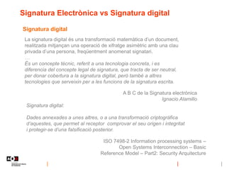 Signatura Electrònica vs Signatura digital
Signatura digital
La signatura digital és una transformació matemàtica d’un document,
realitzada mitjançan una operació de xifratge asimètric amb una clau
privada d’una persona, freqüentment anomenat signatari.
…
És un concepte tècnic, referit a una tecnologia concreta, i es
diferencia del concepte legal de signatura, que tracta de ser neutral,
per donar cobertura a la signatura digital, però també a altres
tecnologies que serveixin per a les funcions de la signatura escrita.
A B C de la Signatura electrònica
Ignacio Alamillo
Signatura digital:
Dades annexades a unes altres, o a una transformació criptogràfica
d’aquestes, que permet al receptor comprovar el seu origen i integritat
i protegir-se d’una falsificació posterior.
ISO 7498-2 Information processing systems –
Open Systems Interconnection – Basic
Reference Model – Part2: Security Arquitecture
 