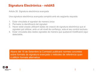 Signatura Electrònica - reIdAS
Article 26. Signatura electrònica avançada
Una signatura electrònica avançada complirà amb els següents requisits:
1. Estar vinculada al signatari de manera única
2. Permetre la identificació del signatari
3. Haver estat creada utilitzant dades de creació de signatura electrònica que el
signatari pot utilitzar, amb un alt nivell de confiança, sota el seu control exclusiu
4. Estar vinculada ales dades signades de manera que qualsevol modificació sigui
detectable.
Abans del 18 de Setembre la Comissió publicarà normes concretes
sobre formats de signatura avançada o mètodes de referència quan
s’utilitzin formats alternatius
 