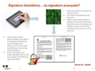 Signatura biomètrica… és signatura avançada?
1. Estar vinculada al signatari de
manera única
2. Permetre la identificació del
signatari
3. Haver estat creada utilitzant
dades de creació de signatura
electrònica que el signatari pot
utilitzar, amb un alt nivell de
confiança, sota el seu control
exclusiu
3. Haver estat creada
utilitzant dades de creació
de signatura electrònica
que el signatari pot
utilitzar, amb un alt nivell
de confiança, sota el seu
control exclusiu
4. Estar vinculada a les
dades signades de manera
que qualsevol modificació
sigui detectable.
Article 26 -reIdAS
 