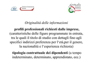 Originalità delle informazioni
profili professionali richiesti dalle imprese,
(caratteristiche delle figure programmate in entrata,
tra le quali il titolo di studio con dettagli fino agli
specifici indirizzi preferenza per l‘età,per il genere,
la nazionalità e l‘esperienza richiesta)
tipologia contrattuale dei dipendenti (a tempo
indeterminato, determinato, apprendistato, ecc.)
 