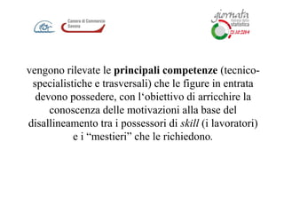 vengono rilevate le principali competenze (tecnico-
specialistiche e trasversali) che le figure in entrata
devono possedere, con l‘obiettivo di arricchire la
conoscenza delle motivazioni alla base del
disallineamento tra i possessori di skill (i lavoratori)
e i “mestieri” che le richiedono.
 
