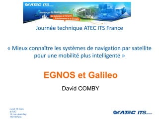 « Mieux connaître les systèmes de navigation par satellite
pour une mobilité plus intelligente »
Journée technique ATEC ITS France
Lundi 16 mars
à l’UIC
16, rue Jean Rey
75015 Paris
EGNOS et Galileo
David COMBY
 