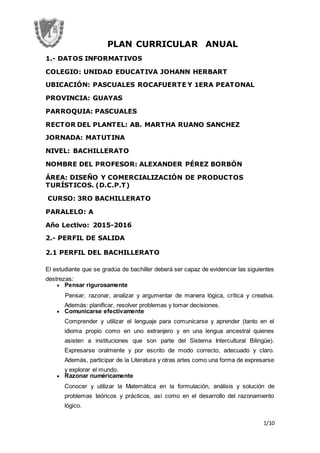 1/10
PLAN CURRICULAR ANUAL
1.- DATOS INFORMATIVOS
COLEGIO: UNIDAD EDUCATIVA JOHANN HERBART
UBICACIÓN: PASCUALES ROCAFUERTE Y 1ERA PEATONAL
PROVINCIA: GUAYAS
PARROQUIA: PASCUALES
RECTOR DEL PLANTEL: AB. MARTHA RUANO SANCHEZ
JORNADA: MATUTINA
NIVEL: BACHILLERATO
NOMBRE DEL PROFESOR: ALEXANDER PÉREZ BORBÓN
ÁREA: DISEÑO Y COMERCIALIZACIÓN DE PRODUCTOS
TURÍSTICOS. (D.C.P.T)
CURSO: 3RO BACHILLERATO
PARALELO: A
Año Lectivo: 2015-2016
2.- PERFIL DE SALIDA
2.1 PERFIL DEL BACHILLERATO
El estudiante que se gradúa de bachiller deberá ser capaz de evidenciar las siguientes
destrezas:
 Pensar rigurosamente
Pensar, razonar, analizar y argumentar de manera lógica, crítica y creativa.
Además: planificar, resolver problemas y tomar decisiones.
 Comunicarse efectivamente
Comprender y utilizar el lenguaje para comunicarse y aprender (tanto en el
idioma propio como en uno extranjero y en una lengua ancestral quienes
asisten a instituciones que son parte del Sistema Intercultural Bilingüe).
Expresarse oralmente y por escrito de modo correcto, adecuado y claro.
Además, participar de la Literatura y otras artes como una forma de expresarse
y explorar el mundo.
 Razonar numéricamente
Conocer y utilizar la Matemática en la formulación, análisis y solución de
problemas teóricos y prácticos, así como en el desarrollo del razonamiento
lógico.
 