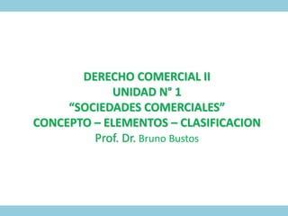 DERECHO COMERCIAL II
UNIDAD N° 1
“SOCIEDADES COMERCIALES”
CONCEPTO – ELEMENTOS – CLASIFICACION
Prof. Dr. Bruno Bustos
 