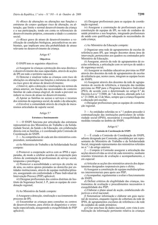 Diário da República, 1.ª série—N.º 193—6 de Outubro de 2009 7299
b) «Risco de alterações ou alterações nas funções e
estruturas do corpo» qualquer risco de alteração, ou al-
teração, que limite o normal desenvolvimento da criança
e a sua participação, tendo em conta os referenciais de
desenvolvimento próprios, consoante a idade e o contexto
social;
c) «Risco grave de atraso de desenvolvimento» a ve-
rificação de condições biológicas, psicoafectivas ou am-
bientais, que implicam uma alta probabilidade de atraso
relevante no desenvolvimento da criança.
Artigo 4.º
Objectivos
O SNIPI tem os seguintes objectivos:
a)Assegurar às crianças a protecção dos seus direitos e
o desenvolvimento das suas capacidades, através de acções
de IPI em todo o território nacional;
b) Detectar e sinalizar todas as crianças com risco de
alterações ou alterações nas funções e estruturas do corpo
ou risco grave de atraso de desenvolvimento;
c) Intervir, após a detecção e sinalização nos termos da
alínea anterior, em função das necessidades do contexto
familiar de cada criança elegível, de modo a prevenir ou
reduzir os riscos de atraso no desenvolvimento;
d) Apoiar as famílias no acesso a serviços e recursos
dos sistemas da segurança social, da saúde e da educação;
e) Envolver a comunidade através da criação de meca-
nismos articulados de suporte social.
Artigo 5.º
Estrutura e funcionamento
1 — O SNIPI funciona por articulação das estruturas
representativas dos Ministérios do Trabalho e da Solida-
riedade Social, da Saúde e da Educação, em colaboração
directa com as famílias, e é coordenado pela Comissão de
Coordenação do SNIPI.
2 — As competências de cada um dos ministérios com-
preendem, nomeadamente:
a)Ao Ministério do Trabalho e da Solidariedade Social
compete:
i) Promover a cooperação activa com as IPSS e equi-
paradas, de modo a celebrar acordos de cooperação para
efeitos de contratação de profissionais de serviço social,
terapeutas e psicólogos;
ii) Promover a acessibilidade a serviços de creche ou
de ama, ou outros apoios prestados no domicílio por en-
tidades institucionais, através de equipas multidisciplina-
res, assegurando em conformidade o Plano Individual de
Intervenção Precoce (PIIP) aplicável;
iii) Designar profissionais dos centros distritais do Ins-
tituto da Segurança Social, I. P., para as equipas de coor-
denação regional;
b) Ao Ministério da Saúde compete:
i)Assegurar a detecção, sinalização e accionamento do
processo de IPI;
ii) Encaminhar as crianças para consultas ou centros
de desenvolvimento, para efeitos de diagnóstico e orien-
tação especializada, assegurando a exequibilidade do PIIP
aplicável;
iii) Designar profissionais para as equipas de coorde-
nação regional;
iv) Assegurar a contratação de profissionais para a
constituição de equipas de IPI, na rede de cuidados de
saúde primários e nos hospitais, integrando profissionais
de saúde com qualificação adequada às necessidades de
cada criança;
c) Ao Ministério da Educação compete:
i) Organizar uma rede de agrupamentos de escolas de
referência para IPI, que integre docentes dessa área de
intervenção, pertencentes aos quadros ou contratados pelo
Ministério da Educação;
ii) Assegurar, através da rede de agrupamentos de es-
colas referência, a articulação com os serviços de saúde e
de segurança social;
iii) Assegurar as medidas educativas previstas no PIIP
através dos docentes da rede de agrupamentos de escolas
de referência que, nestes casos, integram as equipas locais
do SNIPI;
iv) Assegurar através dos docentes da rede de agrupa-
mentos de escola de referência, a transição das medidas
previstas no PIIP para o Programa Educativo Individual
(PEI), de acordo com o determinado no artigo 8.º do
Decreto-Lei n.º 3/2008, de 7 de Janeiro, alterado pela Lei
n.º 21/2008, de 12 de Maio, sempre que a criança frequente
a educação pré-escolar;
v) Designar profissionais para as equipas de coordena-
ção regional.
3 — As entidades referidas no n.º 1 podem proceder à
contratualização das instituições particulares de solida-
riedade social (IPSS), necessárias à exequibilidade das
medidas tomadas no âmbito do SNIPI.
Artigo 6.º
Comissão de Coordenação do SNIPI
1 — É criada a Comissão de Coordenação do SNIPI,
adiante designado por Comissão, presidida por um repre-
sentante do Ministério do Trabalho e da Solidariedade
Social, integrando representantes dos ministérios referidos
no n.º 1 do artigo anterior.
2 — Compete à Comissão assegurar a articulação das
acções desenvolvidas ao nível de cada ministério, mediante
reuniões trimestrais de avaliação e acompanhamento, e
em especial:
a)Articular as acções dos ministérios através dos depar-
tamentos designados responsáveis para o efeito;
b)Assegurar a constituição de equipas multidisciplina-
res interministeriais para apoio aos PIIP;
c)Acompanhar, regulamentar e avaliar o funcionamento
do SNIPI;
d) Definir critérios de elegibilidade das crianças, ins-
trumentos de avaliação e procedimentos necessários à
exequibilidade dos PIIP;
e) Elaborar o plano anual de acção, estabelecendo ob-
jectivos a nível nacional;
f) Sistematizar informação e elaborar um guia nacio-
nal de recursos, enquanto registo de cobertura da rede de
IPSS, de agrupamentos escolares de referência e da rede
de cuidados de saúde primários;
g) Criar uma base de dados nacional, com vista à cen-
tralização da informação pertinente relativa às crianças
 