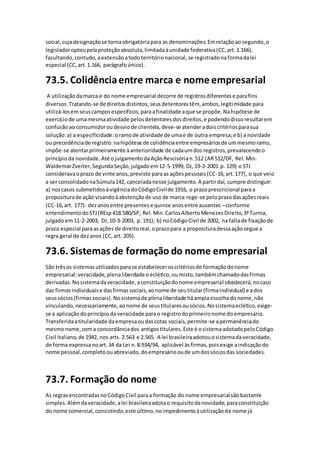 social,cujadesignaçãose tornaobrigatóriapara as denominações.Emrelaçãoao segundo,o
legisladoroptoupelaproteçãoabsoluta,limitadaàunidade federativa(CC,art.1.166),
facultando,contudo,aextensãoatodoterritórionacional,se registradonaformadalei
especial (CC,art.1.166, parágrafoúnico).
73.5. Colidênciaentre marca e nome empresarial
A utilizaçãodamarca e do nome empresarial decorre de registrosdiferentese parafins
diversos.Tratando-se de direitosdistintos,seusdetentorestêm, ambos,legitimidade para
utilizá-losemseuscamposespecíficos,paraafinalidade aque se propõe.Nahipótese de
exercíciode umamesmaatividade pelosdetentoresdosdireitos,e podendodissoresultarem
confusãoao consumidoroudesviode clientela,deve-se atenderadoiscritériosparasua
solução:a) a especificidade:oramode atividade de umae de outra empresa;e b) a novidade
ou precedênciade registro:nahipótese de colidênciaentre empresáriosde ummesmoramo,
impõe-se atentarprimeiramente àanterioridade de cadaumdos registros,prevalecendoo
princípioda novidade.Até ojulgamentodaAçãoRescisórian.512 (AR512/DF, Rel.Min.
WaldemarZveiter,SegundaSeção,julgadoem12-5-1999, DJ, 19-2-2001 p. 129) o STJ
consideravaoprazo de vinte anos,previsto paraas açõespessoais(CC-16,art.177), o que veio
a ser consolidadonaSúmula142, canceladanesse julgamento.A partirdaí, cumpre distinguir:
a) noscasos submetidosàvigênciadoCódigoCivilde 1916, o prazoprescricional paraa
propositurade ação visandoàabstençãode uso de marca rege-se peloprazodasaçõesreais
(CC-16,art. 177): dezanosentre presentese quinze anosentre ausentes –conforme
entendimentodoSTJ(REsp418.580/SP, Rel.Min.CarlosAlbertoMenezesDireito,3ªTurma,
julgadoem11-2-2003, DJ,10-3-2003, p. 191); b) noCódigoCivil de 2002, na faltade fixaçãode
prazo especial paraasações de direitoreal,oprazopara a proposituradessaaçãosegue a
regra geral de dezanos (CC,art. 205).
73.6. Sistemas de formação do nome empresarial
São trêsos sistemasutilizadosparase estabeleceroscritériosde formaçãodonome
empresarial:veracidade,plenaliberdade e eclético,oumisto,tambémchamadodasfirmas
derivadas.Nosistemadaveracidade,aconstituiçãodonome empresarial obedecerá,nocaso
das firmasindividuaise dasfirmassociais,aonome de seutitular(firmaindividual) e ados
seussócios(firmassociais).Nosistemade plenaliberdade háamplaescolhadonome,não
vinculando,necessariamente,aonome de seustitularesousócios.Nosistemaeclético,exige-
se a aplicaçãodoprincípioda veracidade parao registrodoprimeironome doempresário.
Transferidaatitularidade daempresaoudascotas sociais,permite-se apermanênciado
mesmonome,coma concordânciados antigostitulares.Este é osistemaadotadopeloCódigo
Civil italiano,de 1942, nos arts. 2.563 e 2.565. A lei brasileiraadotouosistemadaveracidade,
de forma expressanoart.34 da Lei n.8.934/94, aplicável àsfirmas,poisexige aindicaçãodo
nome pessoal,completoouabreviado,doempresáriooude umdossóciosdas sociedades.
73.7. Formação do nome
As regrasencontradasnoCódigoCivil paraa formação do nome empresarialsãobastante
simples.Alémdaveracidade,alei brasileiraadotao requisitodanovidade,paraconstituição
do nome comercial,consistindo,este último,noimpedimentoàutilizaçãode nome já
 