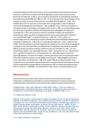 existentenoRegistroPúblicode Empresas:•A firmaindividual é constituídapelonome do
empresário,admitindo-seoaditamentode designaçãomaisprecisade suapessoaoudo
gênerode atividade (art.1.156), e,para a empresaindividual de responsabilidadeindividual,
acrescidada expressãoEIRELI(art.980-A, § 1º). • O nome doempresáriodeve distinguir-se de
qualqueroutrojáinscritona JuntaComercial,naunidade daFederação(art.1.163). • Na
hipótese de onome sercomuma outrosempresáriosjáregistrados,ointeressadodeve
acrescentardesignaçãoque odistinga(art.1.163, parágrafo único).•Afirmasocial pode ser
utilizadaportodasas sociedades,àexceçãodaanônima(art.1.160), e é constituídapelonome
dos sóciosque respondemsolidáriae ilimitadamentepelasobrigaçõescontraídaspela
sociedade (art.1.157), salvoquandose tratar de sociedade limitadae de sociedadeem
comanditapor ações,que devem,obrigatoriamente,fazerusodasexpressões“limitada”e
“emcomanditapor ações”,respectivamente (arts.1.158, § 3º, 1.157 e 1.161). • A
denominaçãopode serutilizadapelaempresaindividual de responsabilidade limitadae pelas
sociedadeslimitadas(art.1.158, § 2º), em comanditaporações (art.1.161) e anônimas(art.
1.160), sendoformadaporexpressãolinguísticanãovedadaemlei,acrescidade designaçãode
seuobjetosocial e dasexpressõescorrespondentesàmodalidade empresarial (aexpressão
EIRELI) ouao tipo societárioescolhido,conforme ocaso:(a) “limitada”ou“ltda.”, (b) “em
comanditapor ações”e (c) “sociedade anônima”,“S/A”,“companhia”ou“cia.”.Neste último
caso, a partícula “companhia”e a correspondente“cia.”nãopodemfigurarnofinal da
expressãoadotada.•O nome do fundador,acionista,pessoaque hajaconcorridoparao bom
êxitodaformaçãoda empresa,nassociedadesanônimas(art.1.160, parágrafoúnico),bem
como o dossócios,na limitada(art.1.158, § 2º), podemfigurarnas denominações.•Se o
empresárioe/ouasociedade empresáriaobtiveremoenquadramentofiscal especial,deverão
utilizarasexpressõescorrespondentes(microempresa –ME ou empresade pequenoporte –
EPP,art. 72 da LC n. 123/2006), sendofacultativa,nessescasos,ainclusãodoobjetosocial.
Não temno livro
O sítioeletrônicoou site que hoje se apresentacomoinstrumentovital daatuação
empresarial,utilizadoparaa promoçãodo comércioeletrônicotemnaturezajurídicade
estabelecimentoempresarial oué umaextensãodoestabelecimentoempresarialfísico?
Estabelecimento virtual, pela definição de Fábio Ulhoa Coelho é “uma nova espécie de
estabelecimento, fisicamente inacessível: o consumidor ou adquirente devem manifestar a
aceitação por meio da transmissão eletrônica de dados.” (COELHO, 2000, p. 33)
4.4. Registro da empresa virtual
Saliente-se neste ponto, a necessidade de registro da empresa virtual, do mesmo modo que é
realizado o da empresa tradicional, pois, segundo Sandro Luiz Neves, consultor do Sebrae-SP:
“De acordo com a lei, não existe uma empresa virtual. Portanto, você tem que registrá-la no
mundo físico para poder comercializar ou prestar serviços pela Internet” (NEVES, on-line,
2007). Assim, deverá o interessado se dirigir à Junta comercial, solicitar uma busca para que
seja evitada a inscrição de razões sociais idênticas, inscrever-se no CNPJ – dentre outros
procedimentos que não cabe aqui ser discutidos – para que se torne possível a atuação da
empresa com um estabelecimento virtual. Se isto é produtivo ou não, não cabe discutir neste
artigo, pois neste busca-se outro enfoque.
5.2.1. Pontos conflitantes na doutrina
 
