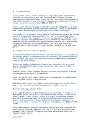 5.2.1.1. Ponto comercial
O maior conflito talvez na doutrina com relação às comparações entre o estabelecimento
virtual e o físico diz respeito ao ponto. Uns, como Fábio Ulhoa, entendem que este é
inexistente no estabelecimento virtual, dizendo que: “Em razão do tipo de acessibilidade, as
duas espécies de estabelecimento diferenciam-se quanto ao ponto, elemento inexistente no
virtual, embora muito comum no físico.”(COELHO, 2000, p. 35)
Já outros, como Aldemario Araújo Castro , entendem que por ter o Código Civil nada escrito a
respeito da obrigatoriedade do estado físico do estabelecimento, o ponto, que geralmente é o
local, pode ser entendido neste caso como sendo o site, um local, só que virtual.
Como se sabe, o local geralmente é ponto comercial, sendo importante ressaltar que este não
precisa de uma localização física ou geográfica. Isto é um instrumento facilitador para a
noção do estabelecimento virtual, pois o site tem um endereço próprio na Web. Por fim, é
necessário raciocinar, mais aprofundadamente que as definições de índole material ou física
devem ser adaptadas ao mundo virtual, quando necessário. Portanto, não se pode ver óbices,
pois cada site é facilmente encontrado sendo identificado por meio de um endereço
eletrônico, ou seja, no denominado IP –Internet protocol, o qual pode ser entendido como
ponto.
5.2.1.2. Nome de Domínio e Endereço Eletrônico
Outro conflito que se torna necessário discutir neste ponto, diz respeito ao nome de domínio
e o endereço eletrônico que como explicitado acima é entendido por uns como sinônimo do
ponto comercial e por outros como sinônimos do título de estabelecimento. Primeiramente
tratar-se-á dos pontos pacíficos.
Como se sabe qualquer estabelecimento virtual para ser acessado deve ter um nome de
domínio. Este irá identificar o lugar em que o consumidor poderá encontrar e adquirir o
produto ou serviço.
Também é pacífico ser este o endereço eletrônico que deverá ser digitado pelo usuário em
seu navegador para ter acesso ao estabelecimento.
Porém, será que sua função é idêntica ao do título de estabelecimento do estabelecimento
físico, ou será ele correlato ao ponto comercial?
Fábio Ulhoa Coelho entende ser ele ligado ao título de estabelecimento, pois identifica o
lugar em que o consumidor ou adquirente pode comprar o produto ou serviço.
Ponto comercial, segundo Rubens Requião
[...] é o lugar do comércio, em determinado espaço, em uma cidade, por exemplo, ou na
beira de uma estrada, em que está situado o estabelecimento comercial, e para o qual se
dirige a clientela. O ponto, portanto, surge ou da localização da propriedade imóvel do
empresário, acrescendo-lhe o valor, ou do contrato de locação do imóvel pertencente a
terceiro. Nesse caso, o ponto se destaca nitidamente da propriedade, pois pertence ao
comerciante locatário, e constitui um bem incorpóreo do estabelecimento. (REQUIÃO, 1973,
p.168).
Assim, partindo-se desta definição e abstraindo-se um pouco mais, pode-se entender que o
ponto comercial é o endereço eletrônico, pois é único, dá localização ao estabelecimento,
agrega um valor ao endereço e é imaterial, pertencendo apenas ao dono do site, que se
hospedou naquele endereço.
6. Conclusão
 