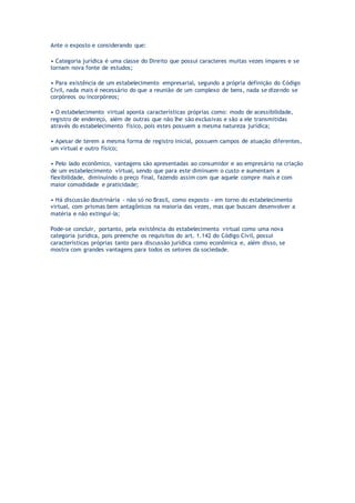 Ante o exposto e considerando que:
• Categoria jurídica é uma classe do Direito que possui caracteres muitas vezes ímpares e se
tornam nova fonte de estudos;
• Para existência de um estabelecimento empresarial, segundo a própria definição do Código
Civil, nada mais é necessário do que a reunião de um complexo de bens, nada se dizendo se
corpóreos ou incorpóreos;
• O estabelecimento virtual aponta características próprias como: modo de acessibilidade,
registro de endereço, além de outras que não lhe são exclusivas e são a ele transmitidas
através do estabelecimento físico, pois estes possuem a mesma natureza jurídica;
• Apesar de terem a mesma forma de registro inicial, possuem campos de atuação diferentes,
um virtual e outro físico;
• Pelo lado econômico, vantagens são apresentadas ao consumidor e ao empresário na criação
de um estabelecimento virtual, sendo que para este diminuem o custo e aumentam a
flexibilidade, diminuindo o preço final, fazendo assim com que aquele compre mais e com
maior comodidade e praticidade;
• Há discussão doutrinária - não só no Brasil, como exposto - em torno do estabelecimento
virtual, com prismas bem antagônicos na maioria das vezes, mas que buscam desenvolver a
matéria e não extingui-la;
Pode-se concluir, portanto, pela existência do estabelecimento virtual como uma nova
categoria jurídica, pois preenche os requisitos do art. 1.142 do Código Civil, possui
características próprias tanto para discussão jurídica como econômica e, além disso, se
mostra com grandes vantagens para todos os setores da sociedade.
 
