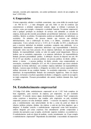 mercado, exercida pelo empresário, em caráter profissional, através de um complexo de
bens” (1995:100).
4. Empresários
O termo empresário substitui o vocábulo comerciante, mas, como deflui do conceito legal
– art. 966 do CC –, é mais abrangente que este. Entre os atos de comércio que
caracterizavam a atividade empresarial somente alguns se referiam à prestação de
serviços, como, por exemplo, o transporte e a atividade bancária. No sistema empresarial,
toda e qualquer produção ou circulação de serviços está submetida ao conceito de
empresa, desde que não exercida pessoalmente por profissional intelectual, ou de natureza
científica, literária ou artística. Os empresários podem ser classificados em individuais ou
societários. Os primeiros são pessoas naturais que exercem sua atividade
individualmente, sem a colaboração de sócios, e os últimos, sociedades com fins
empresariais. Com o advento da Lei n. 12.411, de 11 de julho de 2011, a classificação
para o exercício individual da atividade econômica comporta uma subdivisão: (a) os
simplesmente denominados empresários individuais cuja responsabilidade é ilimitada,
alcançando todos seus bens pessoais; (b) as empresas individuais de responsabilidade
limitada, de responsabilidade restrita ao valor do capital social integralizado. Deve-se
lembrar que as sociedades empresárias e as empresas individuais de responsabilidade
limitada possuem personalidade jurídica. A afirmação decorre do disposto nos arts. 40-
44 do CC que classifica as pessoas jurídicas em pessoas jurídicas de direito público –
interno e externo – e pessoas jurídicas de direito privado, estas compreendendo as
associações, sociedades e fundações (CC, art. 44). A pessoa natural que exerce atividade
empresarial de forma individual, sem constituir empresa individual de responsabilidade
limitada, é pessoa capaz de direitos e obrigações na ordem civil; possui capacidade civil,
atributo decorrente de sua condição humana. As sociedades empresárias e as empresas
individuais de responsabilidade limitada são construções legislativas, frutos da criação
inventiva do homem e recebem capacidade de direitos e obrigações a partir de seu registro
no órgão competente. Possuem personalidade não natural, também chamada ficta, legal
ou jurídica.
54. Estabelecimento empresarial
O Código Civil define estabelecimento empresarial no art. 1.142: “todo complexo de
bens organizado, para exercício da empresa, por empresário, ou por sociedade
empresária”. O conceito merece alguns desdobramentos. A palavra “bens” compreende
coisas corpóreas e incorpóreas que reunidas pelo empresário ou pela sociedade
empresária passam a ter uma destinação unitária – o exercício da empresa. Constitui-se,
pois, o estabelecimento uma universalidade de fato e, como tal, pode ser objeto de
relações jurídicas próprias, distintas das relativas a cada um dos bens singulares que o
integram. A doutrina concebe o estabelecimento empresarial como bem incorpóreo,
embora integrado por coisas corpóreas. Este entendimento permite compreender a
extensão das operações a que se sujeita, envolvendo negócios traslativos ou constitutivos.
O estabelecimento pode ser objeto de usufruto, cessão, arrendamento etc. O que compõe
o estabelecimento empresarial? Dependendo da criatividade e necessidade do empresário
 