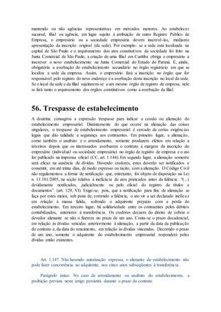 mantendo ou não agências representativas em mercados menores. Ao estabelecer
sucursal, filial ou agência, em lugar sujeito à atribuição de outro Registro Público de
Empresa, o empresário ou a sociedade empresária devem inscrevê-las, mediante
apresentação da inscrição original (da sede). Por exemplo: se a sede está localizada na
capital de São Paulo e o arquivamento dos atos constitutivos da sociedade foi feito na
Junta Comercial de São Paulo, a criação de uma filial em Curitiba obriga o empresário a
inscrever o novo estabelecimento na Junta Comercial do Estado do Paraná. É, ainda,
obrigatória a averbação do estabelecimento secundário no órgão registrário em que se
localiza a sede da empresa. Assim, o empresário fará a inscrição no órgão que for
responsável pelo registro do novo endereço e a averbação desta inscrição no local da sede.
Se o local da sede e da filial sujeitarem-se a um mesmo órgão de registro de empresa, nele
se fará tanto o arquivamento dos órgãos constitutivos como a averbação da filial.
56. Trespasse de estabelecimento
A doutrina consagrou a expressão trespasse para indicar a cessão ou alienação do
estabelecimento empresarial. Distintamente do que ocorre na alienação das coisas
singulares, o trespasse de estabelecimento empresarial é cercado de certas exigências
legais que dão validade e segurança aos contraentes. Em primeiro lugar, a alienação,
como também o usufruto e o arrendamento, somente produzem efeitos em relação a
terceiros depois que os interessados averbarem o contrato à margem da inscrição do
empresário (individual ou sociedade empresária) no órgão de registro de empresa e o ato
for publicado na imprensa oficial (CC, art. 1.144). Em segundo lugar, a alienação somente
será eficaz na ausência de dívidas. Havendo credores, estes deverão ser notificados e
consentir, em até trinta dias, de modo expresso ou tácito, com a alienação. O Código Civil
não regulamentou a forma de notificação que, entretanto, foi objeto de disposição na Lei
n. 11.101/2005, na seção relativa à ineficácia de atos praticados antes da falência: “(...)
devidamente notificados, judicialmente ou pelo oficial do registro de títulos e
documentos” (art. 129, VI). Exige-se, pois, que a notificação para fins de alienação se
faça por estes meios, sob pena de, correndo a falência, o ato vir a ser declarado ineficaz
em relação à massa falida, sofrendo o adquirente prejuízo com a perda do
estabelecimento. Em terceiro lugar, há solidariedade entre os contraentes pelos débitos
contabilizados, anteriores à transferência. Os credores decaem do direito de cobrar o
devedor alienante se não o fizerem no prazo de um ano. Conta-se o prazo decadencial,
em relação às dívidas vencidas anteriormente à alienação, a partir da data da publicação
do contrato e, da data do vencimento, em relação às dívidas vincendas. Decorrido o prazo
de um ano, somente o adquirente do estabelecimento empresarial responderá pelas
dívidas então existentes.
Art. 1.147. Não havendo autorização expressa, o alienante do estabelecimento não
pode fazer concorrência ao adquirente, nos cinco anos subseqüentes à transferência.
Parágrafo único. No caso de arrendamento ou usufruto do estabelecimento, a
proibição prevista neste artigo persistirá durante o prazo do contrato
 