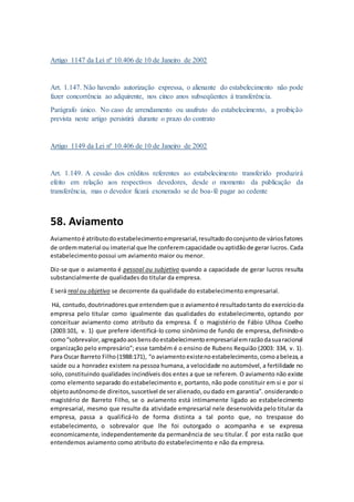 Artigo 1147 da Lei nº 10.406 de 10 de Janeiro de 2002
Art. 1.147. Não havendo autorização expressa, o alienante do estabelecimento não pode
fazer concorrência ao adquirente, nos cinco anos subseqüentes à transferência.
Parágrafo único. No caso de arrendamento ou usufruto do estabelecimento, a proibição
prevista neste artigo persistirá durante o prazo do contrato
Artigo 1149 da Lei nº 10.406 de 10 de Janeiro de 2002
Art. 1.149. A cessão dos créditos referentes ao estabelecimento transferido produzirá
efeito em relação aos respectivos devedores, desde o momento da publicação da
transferência, mas o devedor ficará exonerado se de boa-fé pagar ao cedente
58. Aviamento
Aviamentoé atributodoestabelecimentoempresarial,resultadodoconjuntode váriosfatores
de ordemmaterial ou imaterial que lhe conferemcapacidade ouaptidãode gerar lucros. Cada
estabelecimento possui um aviamento maior ou menor.
Diz-se que o aviamento é pessoal ou subjetivo quando a capacidade de gerar lucros resulta
substancialmente de qualidades do titular da empresa.
E será real ou objetivo se decorrente da qualidade do estabelecimento empresarial.
Há, contudo,doutrinadoresque entendemque o aviamentoé resultadotanto do exercícioda
empresa pelo titular como igualmente das qualidades do estabelecimento, optando por
conceituar aviamento como atributo da empresa. É o magistério de Fábio Ulhoa Coelho
(2003:101, v. 1) que prefere identificá-lo como sinônimo de fundo de empresa, definindo-o
como“sobrevalor,agregadoaosbensdoestabelecimentoempresarialemrazãodasuaracional
organização pelo empresário”; esse também é o ensino de Rubens Requião (2003: 334, v. 1).
Para Oscar Barreto Filho(1988:171), “o aviamentoexistenoestabelecimento,comoabeleza,a
saúde ou a honradez existem na pessoa humana, a velocidade no automóvel, a fertilidade no
solo, constituindo qualidades incindíveis dos entes a que se referem. O aviamento não existe
como elemento separado do estabelecimento e, portanto, não pode constituir em si e por si
objetoautônomode direitos,suscetível de seralienado,oudado em garantia”. onsiderandoo
magistério de Barreto Filho, se o aviamento está intimamente ligado ao estabelecimento
empresarial, mesmo que resulte da atividade empresarial nele desenvolvida pelo titular da
empresa, passa a qualificá-lo de forma distinta a tal ponto que, no trespasse do
estabelecimento, o sobrevalor que lhe foi outorgado o acompanha e se expressa
economicamente, independentemente da permanência de seu titular. É por esta razão que
entendemos aviamento como atributo do estabelecimento e não da empresa.
 