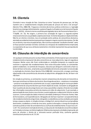59. Clientela
Clientela é mera situação de fato. Conceitua-se como “conjunto de pessoas que, de fato,
mantém com o estabelecimento relações continuadas de procura de bens e de serviços”
(Barreto Filho, 1988:178). Freguesia e clientela são termos jurídicos sinônimos e a legislação
brasileiraasempregaindistintamente:apalavrafreguêsé utilizadanaLei de EconomiaPopular
(Lei n.1.521/51), cliente é otermo escolhidopelolegisladordaLei de PreconceitoRacial (Lei n.
7.716/89, art. 15). Na origem, a primeira traz conotação de lugar e a segunda exprime
relacionamentocomasqualidadessubjetivasdotitular.Oclientenãopodeserobjetodedireito.
Não há um direito à clientela, mas sim proteção contra práticas de concorrência desleal ou
atentadoaoestabelecimentoempresarial queimpeçamoregularexercíciodaempresa.Pornão
serumdireito,masmerasituaçãodefato,nãoé corretaaexpressão“cessãode clientela”,como
se fosse possível contratar clientela. Contrata-se o trespasse de estabelecimento empresarial,
na expectativa de que seus atributos (aviamento e clientela) representem boa perspectiva de
lucratividade.
60. Cláusulas de interdição de concorrência
Em qualquercontratopresume-seaboa-fédoscontratantes.Élícitoesperarque oalienantede
estabelecimento empresarial não abra concorrência ao novo adquirente, logo em seguida ao
trespasse. Muitas vezes não ficam evidenciadas as condições temporais ou espaciais que
norteiam o esperado não restabelecimento. Para evitar discussões tardias, os contratantes
podem estabelecer, no contrato de trespasse, cláusulas que obriguem o alienante a fazer ou
deixarde fazercertosatos, ampliandoaspossibilidadesde êxitodocompradornamanutenção
e ampliação da clientela.Oscar Barreto Filho (1988:242) menciona três encargos restritivos,
objetivando a não concorrência do alienante ao adquirente: obrigações de dar, de fazer e de
não fazer.
Em relação às primeiras, os contraentes inserem compromisso do alienante em transmitir os
bensque constituemosfatoresdaclientela.Naentregadessesbens –corpóreose incorpóreos
– preserva-seaoadquirente oaviamentoreal,ouseja,acapacidade de gerar lucrosque advém
especialmente do conjunto dos bens que foram objeto da cessão. Consistem as obrigaçõesde
fazernapráticade atosdoantigotitularcomvistasapossibilitararápidae eficiente transmissão
das informações necessárias ao êxito da empresa em mãos do adquirente. É, por exemplo, a
apresentaçãodonovo titulara seusclientes;aautorizaçãopara o adquirente intitular-se como
sucessor; a comunicação dos dados relativos à atividade (endereçose fichas de clientes, listas
de fornecedores,correspondência) etc.Obrigaçõesde nãofazerreportam-seespecialmenteao
nãorestabelecimentodoantigotitular,obrigando-oaobediênciaacertascondiçõesprecisasde
tempo,espaçoouobjeto.m relaçãoa tempo,o CódigoCivil,atentoàdoutrinae jurisprudência
dominantes, estabeleceu o limite de cinco anos, quanto à alienação e o tempo de duração do
contratoquandose tratar de arrendamentoouusufrutodoestabelecimento.Éoque rezaoart.
1.147. Por constituíremrestriçãode direitos,ascláusulasde interdiçãode concorrênciadevem
serlimitadasnotempo,território(regiãode influênciadaempresa) e atividadeempresarial,sob
pena de afrontar o direito de o alienante exercer profissão lícita, conforme garantia
constitucional prevista no art. 5º, XIII.
 