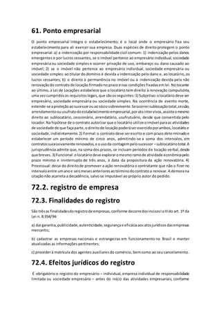 61. Ponto empresarial
O ponto empresarial integra o estabelecimento; é o local onde o empresário fixa seu
estabelecimento para ali exercer sua empresa. Duas espécies de direito protegem o ponto
empresarial: a) a indenização por responsabilidade civil comum: 1) indenização pelos danos
emergentes e por lucros cessantes, se o imóvel pertence ao empresário individual, sociedade
empresária ou sociedade simples e ocorrer privação de uso, embaraço ou dano causado ao
imóvel; 2) se o imóvel não pertence ao empresário individual, sociedade empresária ou
sociedade simples: ao titular do domínio é devida a indenização pelo dano e, ao locatário, os
lucros cessantes; b) o direito à permanência no imóvel ou à indenização devida pela não
renovaçãodo contrato de locação firmadono prazo e nas condiçõesfixadasemlei.Notocante
ao último, a Lei de Locações estabelece que o locatário tem direito à renovação compulsória,
uma vezcumpridosos requisitoslegais,que sãoosseguintes:1) Subjetivo:olocatáriodeve ser
empresário, sociedade empresária ou sociedade simples. Na ocorrência de evento morte,
estende-se aproteçãoaosucessorouaosóciosobrevivente.Seocorrersublocaçãototal,cessão,
arrendamentoouusufrutodoestabelecimentoempresarial,poratointervivos,assisteomesmo
direito ao sublocatário, cessionário, arrendatário, usufrutuário, desde que consentida pelo
locador.Na hipótese de o contrato autorizar que o locatário utilize oimóvel paraas atividades
de sociedade de que façaparte,odireitode locaçãopoderáserexercidoporambos,locatárioe
sociedade,indistintamente.2) Formal:o contrato deve serescrito e com prazo determinadoe
estabelecer um período mínimo de cinco anos, admitindo-se a soma dos intervalos, em
contratossucessivamente renovados,e ousoda contagempelosucessor –sublocatáriototal.A
jurisprudência admite que, na soma dos prazos, se incluam períodos de locação verbal,desde
que breves.3) Funcional:olocatáriodeve exploraromesmoramode atividade econômicapelo
prazo mínimo e ininterrupto de três anos, à data da propositura da ação renovatória. 4)
Processual: decai do direitode promover a ação renovatória o contratante que não o fizer no
intervaloentre umanoe seismesesanterioresaotérminodocontratoa renovar.A demorana
citação não acarreta a decadência, salvo se imputável ao próprio autor do pedido.
72.2. registro de empresa
72.3. Finalidades do registro
São trêsas finalidadesdoregistrode empresas,conforme decorredosincisosIaIIIdo art. 1º da
Lei n. 8.934/94:
a) dargarantia,publicidade,autenticidade,segurançae eficáciaaosatosjurídicosdasempresas
mercantis;
b) cadastrar as empresas nacionais e estrangeiras em funcionamento no Brasil e manter
atualizadas as informações pertinentes;
c) procederà matrícula dos agentes auxiliares do comércio, bem como ao seu cancelamento.
72.4. Efeitos jurídicos do registro
É obrigatório o registro do empresário – individual, empresa individual de responsabilidade
limitada ou sociedade empresária – antes do início das atividades empresariais, conforme
 