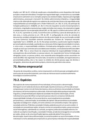 dispõe o art. 967 do CC. A falta de sanção para a desobediência a este dispositivonão livra de
puniçãoo empresáriodesidioso.À margemda regularidade legal,oempresárioouasociedade
empresarial submetem-se às restrições próprias da clandestinidade, impostas pela legislação
administrativa, processual e mercantil. No âmbito administrativo-tributário, a irregularidade
implicaanão obtençãode registronoscadastrosde contribuintesfiscaise de seguridadesocial,
impossibilitandosua contratação com o Poder Público (CF, art. 195, III, § 31), de participar de
licitaçõespúblicas(Lei n. 8.666/93, art. 28, II e III) e de enquadrar-se comomicroempresário.É,
entretanto,alegislaçãoempresarialque impõerestriçõesmaisseveras.Aoempresárioirregular
é vedadorequerersuarecuperaçãojudicial (LRF,art.48,caput) e a falênciade outrem (LRF,art.
97, IV, § 1º), sujeitando-se, ainda, na ocorrência de sua falência, à pena de detenção de um a
dois anos, e multa, prevista no art. 178 da LRF. A configuração do crime de omissão de
documentos contábeis obrigatórios decorre da não autenticação de sua escrituração contábil
na Junta Comercial, faculdade somente concedida aos titulares de “empresas mercantis
registradas”(Lei n. 8.934/94, art. 32, III).No campo societário,aausênciade registroimpede a
personalizaçãodasociedade,sujeitandoseussóciosaosefeitoslegaisdasociedadeemcomum,
e entre estes, a responsabilidade solidária e ilimitada pelas obrigações sociais e, ainda, em
relaçãoaosócioque contratarpelasociedade(sóciotratador),aexclusãodobenefíciode ordem
(CC, art. 990). Para o único titular da empresa individual de responsabilidade limitada, as
consequências são semelhantes: se pessoa natural, ele responderá de forma ilimitada pelas
obrigações sociais; se pessoa jurídica, esta responde pelas obrigações sociais assumidas em
nome da EIRELI não registrada.Poroutro lado,no tocante às sociedades,doregistrodecorre a
personalidade jurídica, isto é, faz nascer no âmbito do direito pessoa capaz de direitos e
obrigações, detentora de patrimônio próprio, distinto do patrimônio dos sócios.
73. Nome empresarial
Do ponto de vistaprático-jurídico,nome empresarial é umdireitopessoal,protegidopelalei
contra atos de concorrênciadesleal,comvistasaointeressesocial e aodesenvolvimento
tecnológicoe econômicodoPaís.
73.2. Espécies
São espéciesde nome empresarial afirmaindividual,afirmasocial e a denominação.
Distinguem-se emrazãodaestruturae destinação.Quantoàestrutura,as firmassãosempre
compostaspor nomescivisde titulardaempresa,sóciosoudiretores dasociedade outitulares
da empresa,de formacompletaouabreviada.A denominaçãoadotaqualquerexpressão
linguística,complementadapeloobjetodasociedade.Notocante àdestinação,afirma
individualserve paraidentificaroempresáriopessoanatural e aempresaindividual de
responsabilidade limitada;afirmasocial destina-seprincipalmenteàssociedades
personalistas,e,adenominação,àssociedadesde capitais.Sãopersonalistasassociedades
reguladasnoCódigoCivil:simples,emnome coletivoe emcomanditasimples.Éde capital a
sociedade anônima.Éhíbridaa sociedade limitada,podendoassumirumououtro caráter.A
sociedade emcomanditaporações,tal qual a similaremcomanditasimples,possui estrutura
social heterogênea,submetendo-se,contudo,aoregime jurídicodasociedadeanônima.Em
razão de sua dúplice classificação,asociedade limitada,aoladodaextravagante emcomandita
por ações,afasta-se de umaclassificaçãorigorosa,podendoadotarfirmasocial ou
denominação.A partirdessadiferenciação,osconceitospodemserassimformulados:•Firma
individualé onome adotadopeloempresáriooupelaempresaindividual de responsabilidade
 