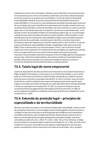 individualnoexercíciode suaatividade,mediante oqual se identificanomundoempresarial,
sendocompostoporseunome civil completoouabreviado,acrescidoounãode designação
precisade sua pessoa,oudo gênerode suaatividade e,nocaso de empresaindividualde
responsabilidade individual,acrescidonecessariamentedamodalidadeempresarial (a
expressãoEIRELI);• Firmasocial é o nome adotadopelasociedade empresáriaparaoexercício
de sua atividade,peloqual se identificanomundoempresarial.Compõe-sepelosnomescivis
(oupartesdestes) de todosossóciosda sociedade,semoutroacréscimoou,ainda,se omitido
algumsócio,a inclusãodaexpressão“e companhia”,porextensoouabreviadamente,“e cia”.
Quandose tratar de sociedade limitadae emcomanditaporaçõesexige-se,nasuaformação,
a adição de expressõesindicadorasdaespécie societáriaadotada.•Denominaçãoé onome
adotadopelaempresaindividualde responsabilidade limitadae pelasociedadeempresária
para o exercíciode sua atividade,nomepeloqual se identificanomundoempresarial;é
formadopor expressãolinguísticaque contenhaoobjetosocial e otipo societário,nocasoda
empresaindividual de responsabilidade limitada,amodalidade empresarial (aexpressão
EIRELI).Deve-se atentarparao uso corretoda palavra“firma”,que em direitoé umadas
espéciesde nome empresarial.Porinfluênciadodireitoestrangeiro,principalmente oalemão,
utiliza-sevulgarmentefirmacomosinônimodaatividade empresarial,dapessoado
empresáriooudasociedade empresária.Esse grave erroterminológicoganhouforçapopulare
alcança, hoje,infelizmenteeditaispúblicos,documentosemitidosporrepartiçõesoficiais,
petiçõese documentosexaradosnoexercíciodasatividadesde advocacia,pareceres
ministeriais,decisõesde tribunaisadministrativose sentençasjudiciais.
73.3. Tutela legal do nome empresarial
A partirdo arquivamentodosatosconstitutivosdoempresárioe dasociedade empresáriano
Órgão de Registrode Empresas,onome passa a ser juridicamente tutelado,e,assim:a) não
pode terseuelementocaracterísticooudiferenciadorreproduzidoouimitadoemmarcasa
pontode causar confusãoouassociaçãoindevida(CPI,art.124,V).Entende-seporelemento
característico oudiferenciadordonome empresarialqualquerparte deste capazde causar
enganonomercado consumidor;b) nãopode serusadoindevidamenteemprodutodestinado
à venda,emexposiçãoouemestoque (CPI,art.195, V);c) sujeitaoinfratorpor atos de
concorrênciadesleal aopagamentode indenizaçãoaotitulardonome (CPI,art.209); d)
permite açãopara anulaçãode inscriçãode nome empresarial feitacomviolaçãodalei oudo
contrato (CC,art. 1.167).
73.4. Extensão da proteção legal – princípios da
especialidade e da territorialidade
São doisosprincípiosque regema extensãodaproteçãolegal:especialidade,relativoaoramo
de atividade doempresário,e territorialidade,quantoàbase geográfica.Quantoaoprimeiro,
o CódigoCivil procurousolucionarosconflitosgeradospelacolidênciaentre empresáriose
sociedadesempresárias,cujasatividadessãodistintas,determinandooacréscimode seu
objetonaconstituiçãodadenominaçãoadotadapelassociedadeslimitadas,anônimase
comanditasporações (CC,arts. 1.158, § 2º, 1.160 e 1.161). Para a firmaindividual,oCódigo
tornoufacultativaa inclusãodoobjetoou gênerode atividade (CC, art.1.156), omitindo-se em
relaçãoàs firmassociais.Natendênciajurisprudencial,alegislaçãoparece caminharpara
garantir a proteçãodosnomesempresariaisnoslimitesde suaatividade,istoé,doobjeto
 