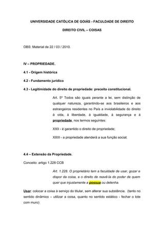 UNIVERSIDADE CATÓLICA DE GOIÁS - FACULDADE DE DIREITO
DIREITO CIVIL – COISAS
OBS: Material de 22 / 03 / 2010.
IV – PROPRIEDADE.
4.1 - Origem histórica
4.2 - Fundamento jurídico
4.3 - Legitimidade do direito de propriedade: preceito constitucional.
Art. 5º Todos são iguais perante a lei, sem distinção de
qualquer natureza, garantindo-se aos brasileiros e aos
estrangeiros residentes no País a inviolabilidade do direito
à vida, à liberdade, à igualdade, à segurança e à
propriedade, nos termos seguintes:
XXII - é garantido o direito de propriedade;
XXIII - a propriedade atenderá a sua função social;
4.4 – Extensão da Propriedade.
Conceito: artigo 1.228 CCB
Art. 1.228. O proprietário tem a faculdade de usar, gozar e
dispor da coisa, e o direito de reavê-la do poder de quem
quer que injustamente a possua ou detenha.
Usar: colocar a coisa à serviço do titular, sem alterar sua substância. (tanto no
sentido dinâmico – utilizar a coisa, quanto no sentido estático - fechar o lote
com muro)
 