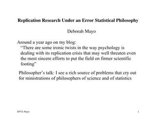 SPP	
  D.	
  Mayo	
   1	
  
Replication Research Under an Error Statistical Philosophy
Deborah Mayo
Around a year ago on my blog:
“There are some ironic twists in the way psychology is
dealing with its replication crisis that may well threaten even
the most sincere efforts to put the field on firmer scientific
footing”
Philosopher’s talk: I see a rich source of problems that cry out
for ministrations of philosophers of science and of statistics
 