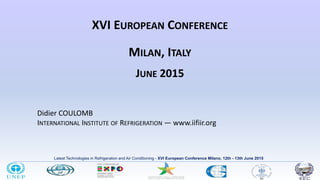 Latest Technologies in Refrigeration and Air Conditioning - XVI European Conference Milano, 12th - 13th June 2015
XVI EUROPEAN CONFERENCE
MILAN, ITALY
JUNE 2015
Didier COULOMB
INTERNATIONAL INSTITUTE OF REFRIGERATION ― www.iifiir.org
1
 