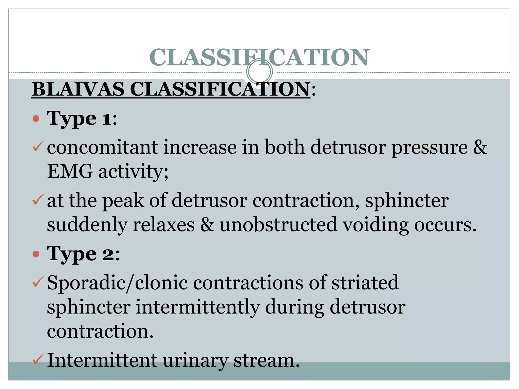 CLASSIFICATION
BLAIVAS CLASSIFICATION:
 Type 1:
concomitant increase in both detrusor pressure &
EMG activity;
at the peak of detrusor contraction, sphincter
suddenly relaxes & unobstructed voiding occurs.
 Type 2:
Sporadic/clonic contractions of striated
sphincter intermittently during detrusor
contraction.
Intermittent urinary stream.
 