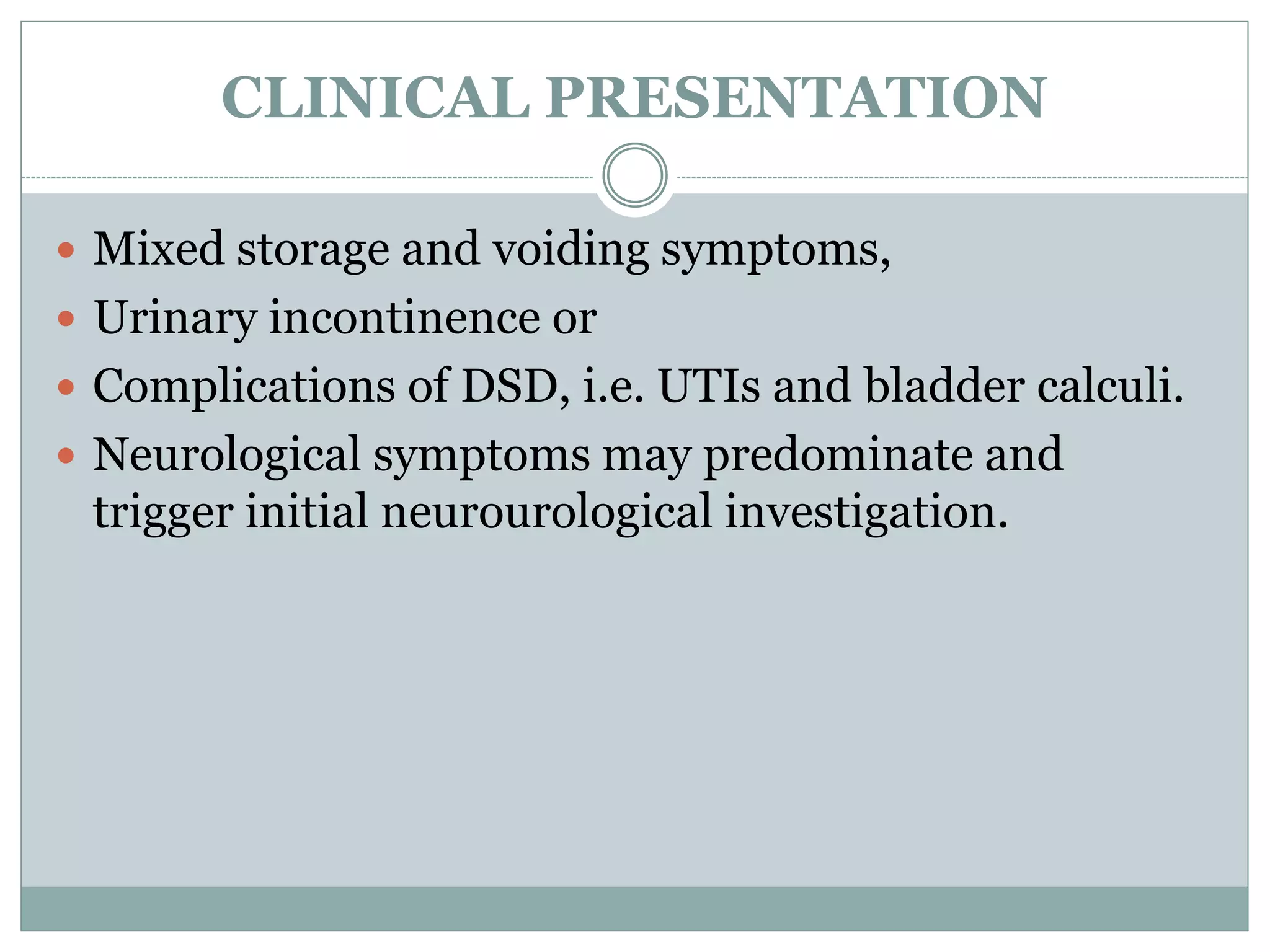 CLINICAL PRESENTATION
 Mixed storage and voiding symptoms,
 Urinary incontinence or
 Complications of DSD, i.e. UTIs and bladder calculi.
 Neurological symptoms may predominate and
trigger initial neurourological investigation.
 