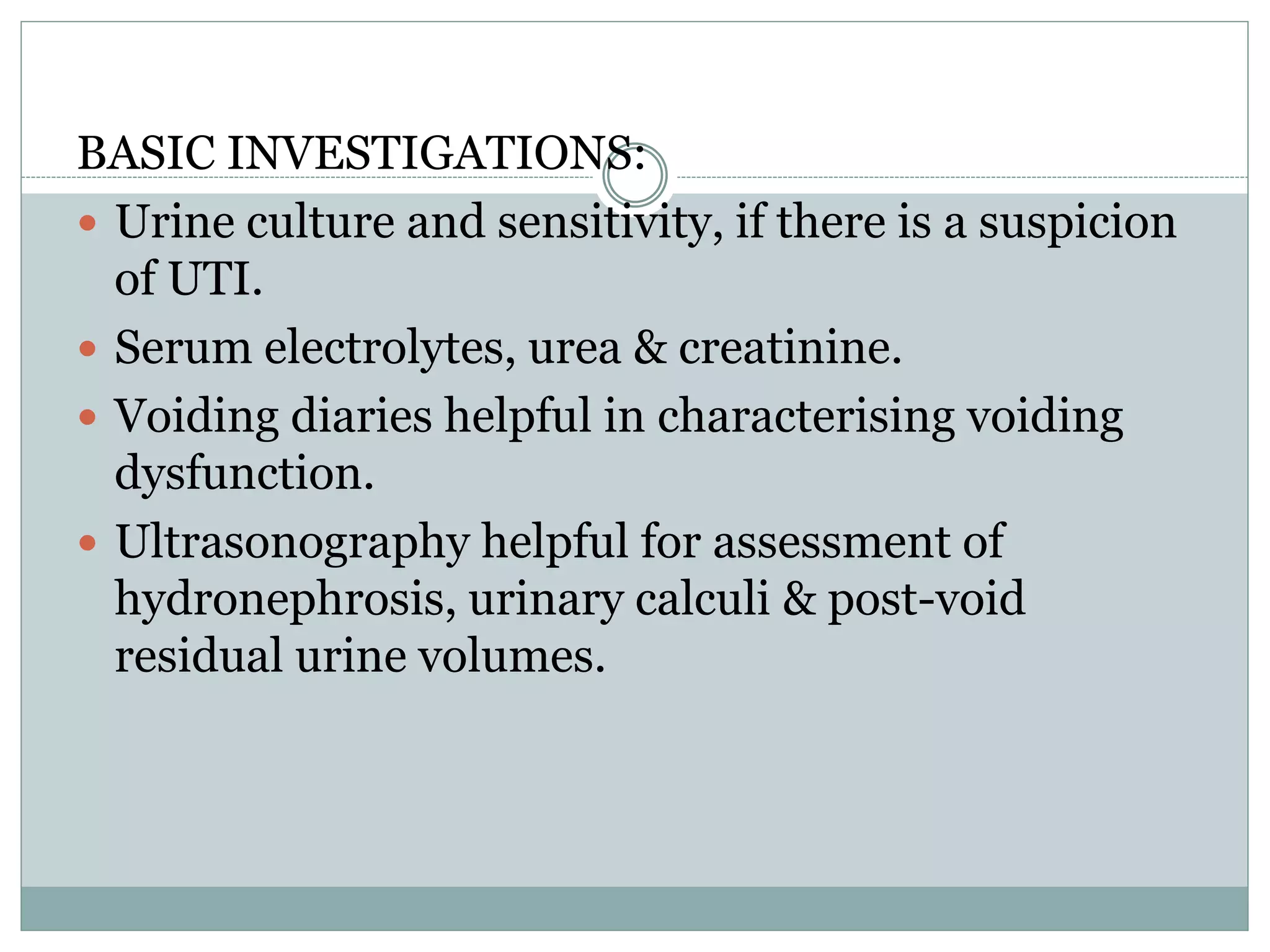 BASIC INVESTIGATIONS:
 Urine culture and sensitivity, if there is a suspicion
of UTI.
 Serum electrolytes, urea & creatinine.
 Voiding diaries helpful in characterising voiding
dysfunction.
 Ultrasonography helpful for assessment of
hydronephrosis, urinary calculi & post-void
residual urine volumes.
 