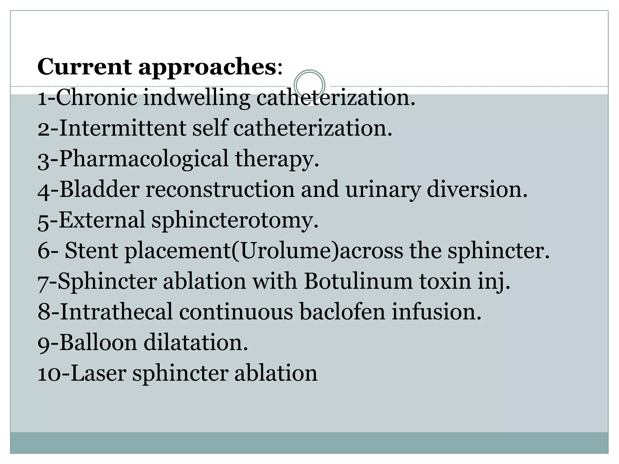 Current approaches:
1-Chronic indwelling catheterization.
2-Intermittent self catheterization.
3-Pharmacological therapy.
4-Bladder reconstruction and urinary diversion.
5-External sphincterotomy.
6- Stent placement(Urolume)across the sphincter.
7-Sphincter ablation with Botulinum toxin inj.
8-Intrathecal continuous baclofen infusion.
9-Balloon dilatation.
10-Laser sphincter ablation
 
