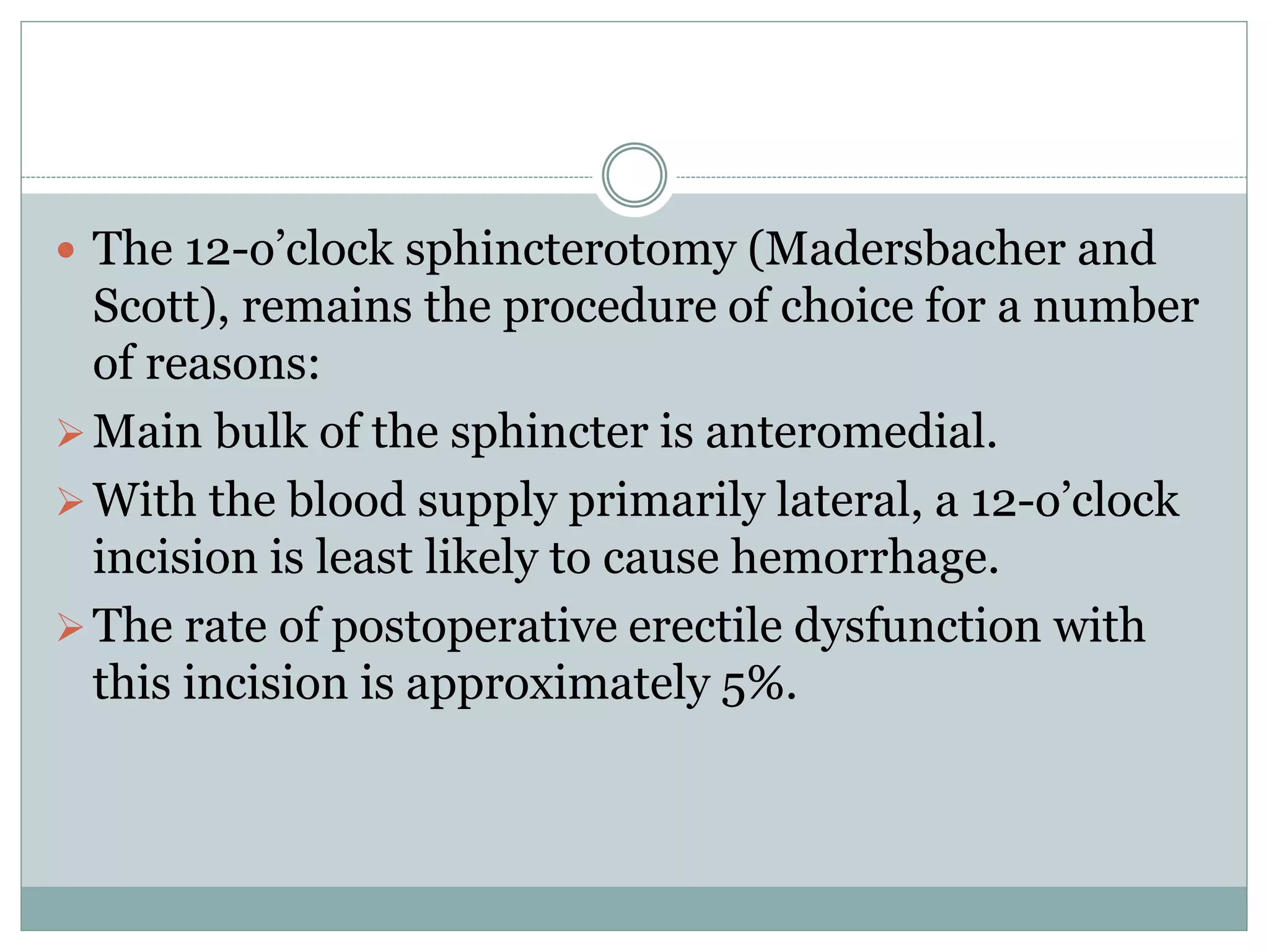  The 12-o’clock sphincterotomy (Madersbacher and
Scott), remains the procedure of choice for a number
of reasons:
Main bulk of the sphincter is anteromedial.
With the blood supply primarily lateral, a 12-o’clock
incision is least likely to cause hemorrhage.
The rate of postoperative erectile dysfunction with
this incision is approximately 5%.
 