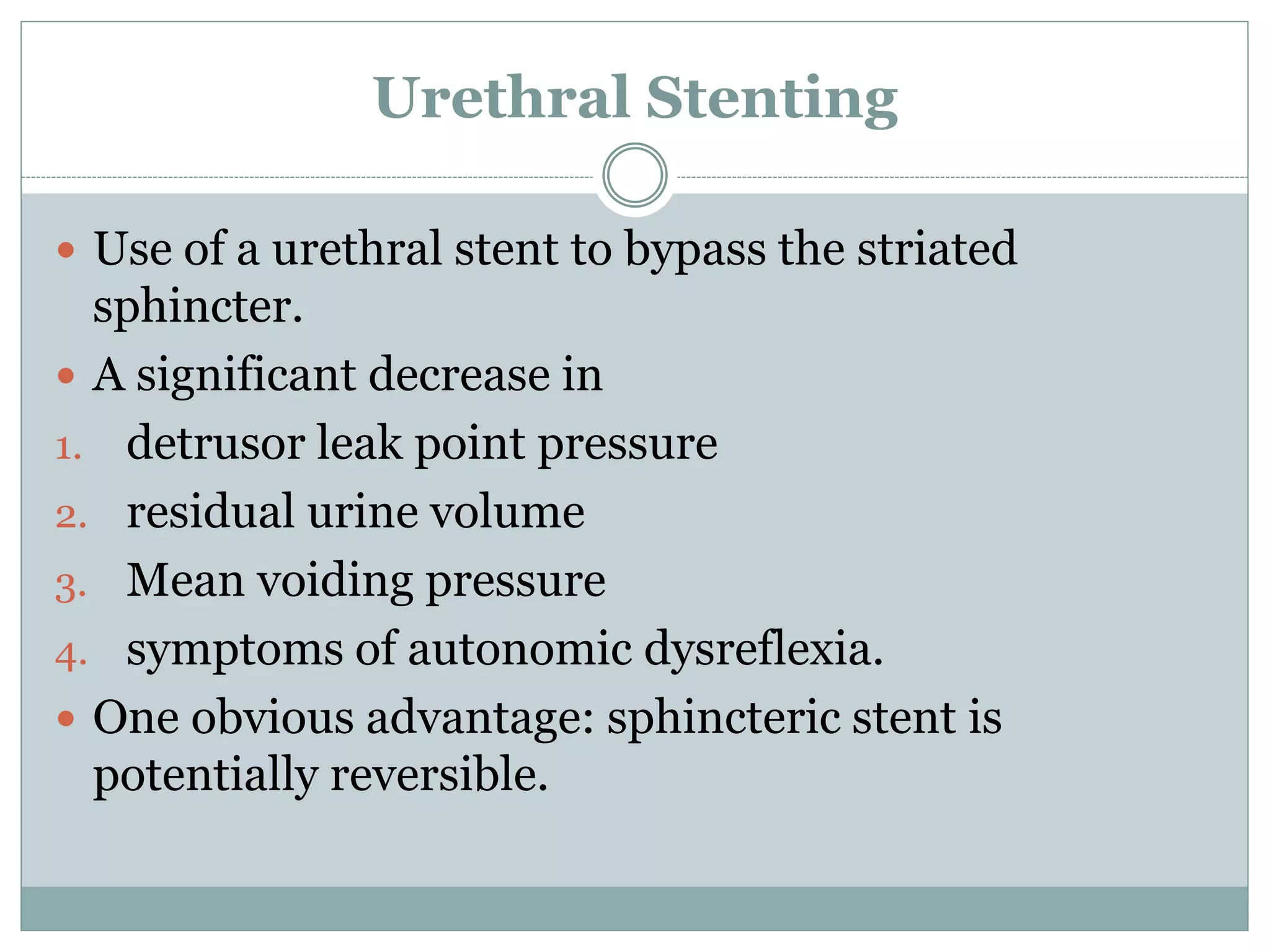 Urethral Stenting
 Use of a urethral stent to bypass the striated
sphincter.
 A significant decrease in
1. detrusor leak point pressure
2. residual urine volume
3. Mean voiding pressure
4. symptoms of autonomic dysreflexia.
 One obvious advantage: sphincteric stent is
potentially reversible.
 
