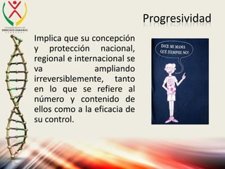 Progresividad
Implica que su concepción
y protección nacional,
regional e internacional se
va ampliando
irreversiblemente, tanto
en lo que se refiere al
número y contenido de
ellos como a la eficacia de
su control.
 