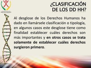 ¿CLASIFICACIÓN
DE LOS DD HH?
Al desglose de los Derechos Humanos ha
dado en llamársele clasificación o tipología,
en algunos casos este desglose tiene como
finalidad establecer cuáles derechos son
más importantes y en otros casos se trata
solamente de establecer cuáles derechos
surgieron primero.
 
