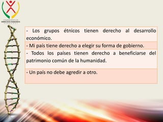 - Los grupos étnicos tienen derecho al desarrollo
económico.
- Mi país tiene derecho a elegir su forma de gobierno.
- Todos los países tienen derecho a beneficiarse del
patrimonio común de la humanidad.
- Un país no debe agredir a otro.
 
