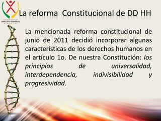 La reforma Constitucional de DD HH
La mencionada reforma constitucional de
junio de 2011 decidió incorporar algunas
características de los derechos humanos en
el artículo 1o. De nuestra Constitución: los
principios de universalidad,
interdependencia, indivisibilidad y
progresividad.
 