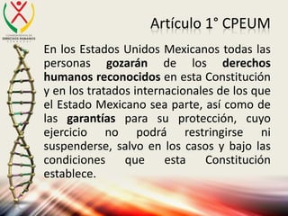 Artículo 1° CPEUM
En los Estados Unidos Mexicanos todas las
personas gozarán de los derechos
humanos reconocidos en esta Constitución
y en los tratados internacionales de los que
el Estado Mexicano sea parte, así como de
las garantías para su protección, cuyo
ejercicio no podrá restringirse ni
suspenderse, salvo en los casos y bajo las
condiciones que esta Constitución
establece.
 