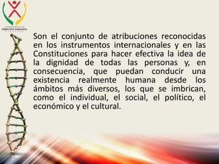 Son el conjunto de atribuciones reconocidas
en los instrumentos internacionales y en las
Constituciones para hacer efectiva la idea de
la dignidad de todas las personas y, en
consecuencia, que puedan conducir una
existencia realmente humana desde los
ámbitos más diversos, los que se imbrican,
como el individual, el social, el político, el
económico y el cultural.
 