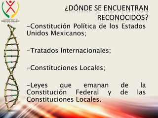 ¿DÓNDE SE ENCUENTRAN
RECONOCIDOS?
-Constitución Política de los Estados
Unidos Mexicanos;
-Tratados Internacionales;
-Constituciones Locales;
-Leyes que emanan de la
Constitución Federal y de las
Constituciones Locales.
 