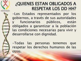 ¿QUIENES ESTAN OBLIGADOS A
RESPETAR LOS DD HH?
-Los Estados representados por los
gobiernos, a través de sus autoridades
y funcionarios públicos, están
obligados a garantizar a la población
las condiciones necesarias para vivir y
desarrollarse con dignidad.
-Todas las personas tenemos que
respetar los derechos humanos de las
otras.
 