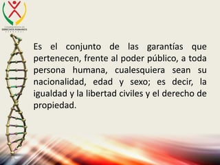 Es el conjunto de las garantías que
pertenecen, frente al poder público, a toda
persona humana, cualesquiera sean su
nacionalidad, edad y sexo; es decir, la
igualdad y la libertad civiles y el derecho de
propiedad.
 