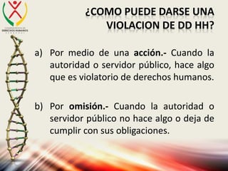 ¿COMO PUEDE DARSE UNA
VIOLACION DE DD HH?
a) Por medio de una acción.- Cuando la
autoridad o servidor público, hace algo
que es violatorio de derechos humanos.
b) Por omisión.- Cuando la autoridad o
servidor público no hace algo o deja de
cumplir con sus obligaciones.
 