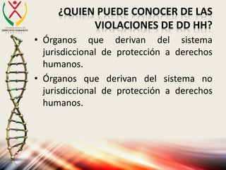 ¿QUIEN PUEDE CONOCER DE LAS
VIOLACIONES DE DD HH?
• Órganos que derivan del sistema
jurisdiccional de protección a derechos
humanos.
• Órganos que derivan del sistema no
jurisdiccional de protección a derechos
humanos.
 