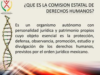 ¿QUE ES LA COMISION ESTATAL DE
DERECHOS HUMANOS?
Es un organismo autónomo con
personalidad jurídica y patrimonio propios
cuyo objeto esencial es la protección,
defensa, observancia, promoción, estudio y
divulgación de los derechos humanos,
previstos por el orden jurídico mexicano.
 